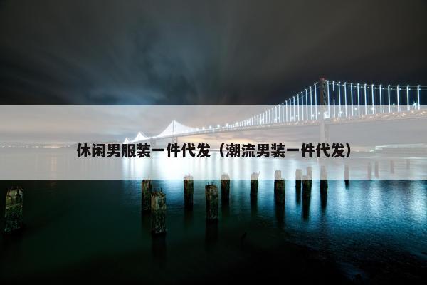 休闲男服装一件代发（潮流男装一件代发）