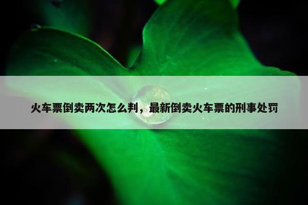 火车票倒卖两次怎么判，最新倒卖火车票的刑事处罚