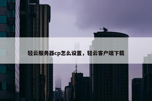 轻云服务器cp怎么设置，轻云客户端下载