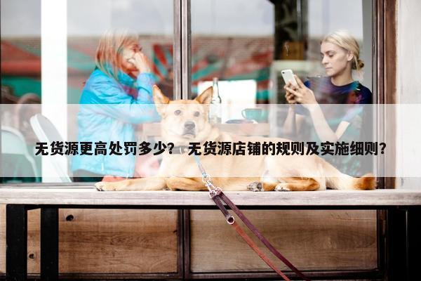 无货源更高处罚多少？ 无货源店铺的规则及实施细则？