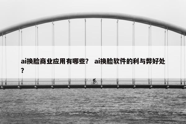 ai换脸商业应用有哪些？ ai换脸软件的利与弊好处？