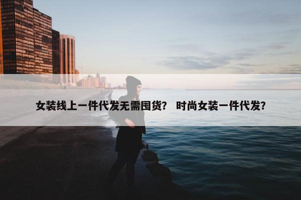 女装线上一件代发无需囤货？ 时尚女装一件代发？