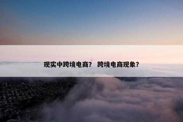 现实中跨境电商？ 跨境电商现象？