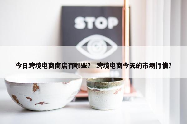 今日跨境电商商店有哪些？ 跨境电商今天的市场行情？
