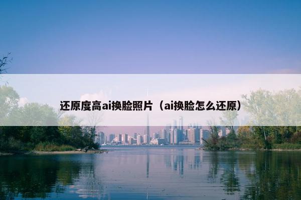 还原度高ai换脸照片（ai换脸怎么还原）