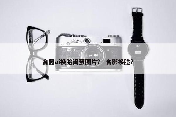 合照ai换脸闺蜜图片？ 合影换脸？
