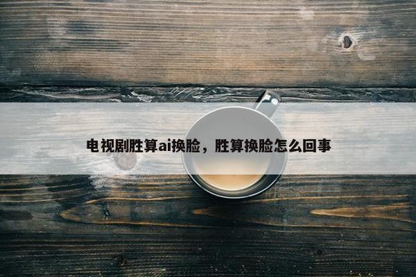 电视剧胜算ai换脸，胜算换脸怎么回事