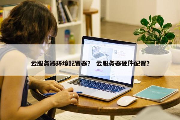 云服务器环境配置器？ 云服务器硬件配置？