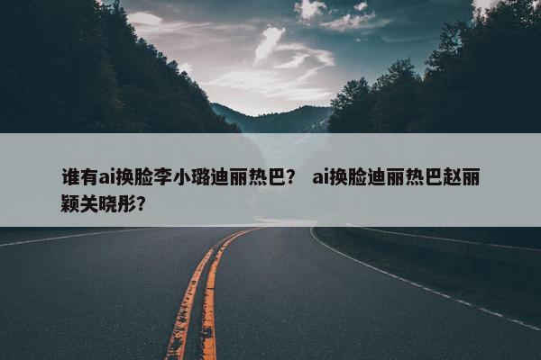 谁有ai换脸李小璐迪丽热巴？ ai换脸迪丽热巴赵丽颖关晓彤？