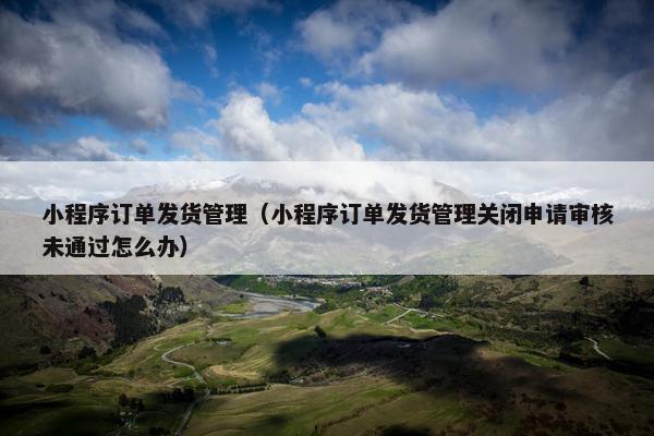 小程序订单发货管理（小程序订单发货管理关闭申请审核未通过怎么办）