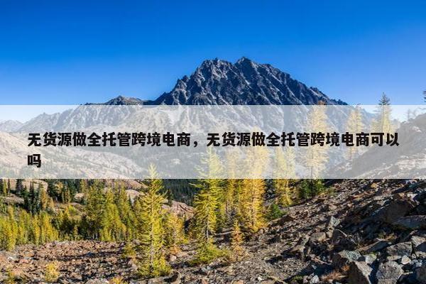 无货源做全托管跨境电商，无货源做全托管跨境电商可以吗