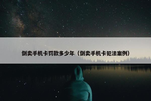 倒卖手机卡罚款多少年（倒卖手机卡犯法案例）