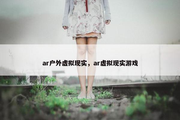 ar户外虚拟现实，ar虚拟现实游戏