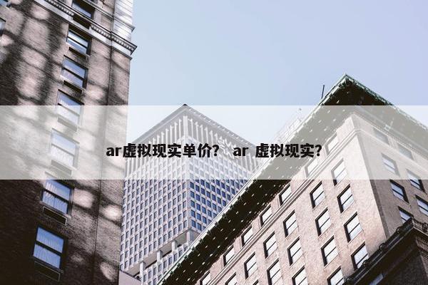 ar虚拟现实单价？ ar 虚拟现实？