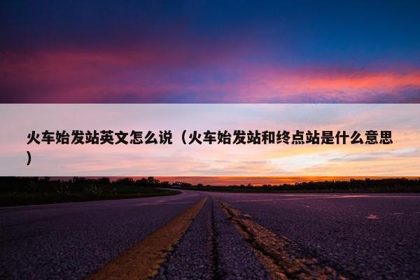 火车始发站英文怎么说（火车始发站和终点站是什么意思）