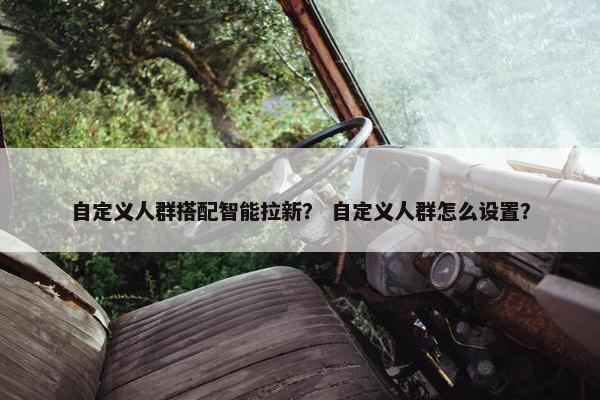 自定义人群搭配智能拉新？ 自定义人群怎么设置？