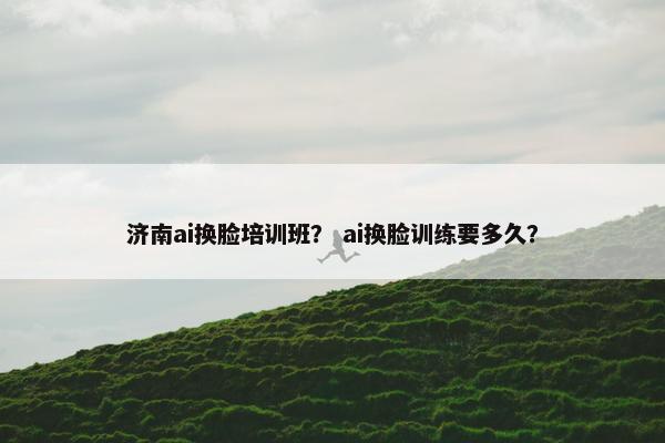 济南ai换脸培训班？ ai换脸训练要多久？