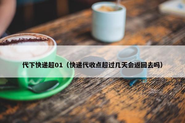 代下快递超01（快递代收点超过几天会返回去吗）