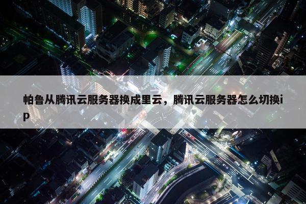 帕鲁从腾讯云服务器换成里云，腾讯云服务器怎么切换ip