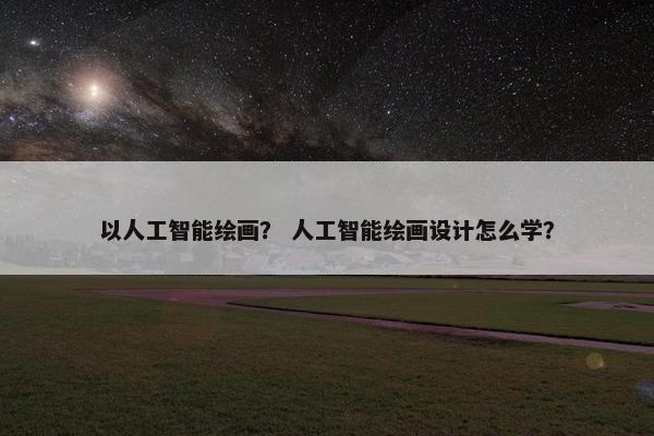 以人工智能绘画？ 人工智能绘画设计怎么学？
