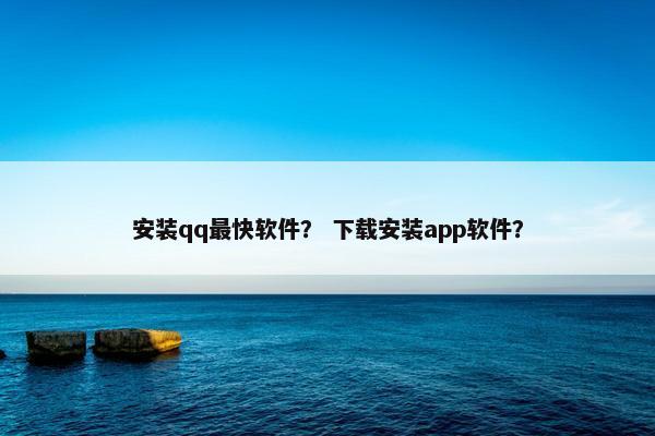安装qq最快软件？ 下载安装app软件？