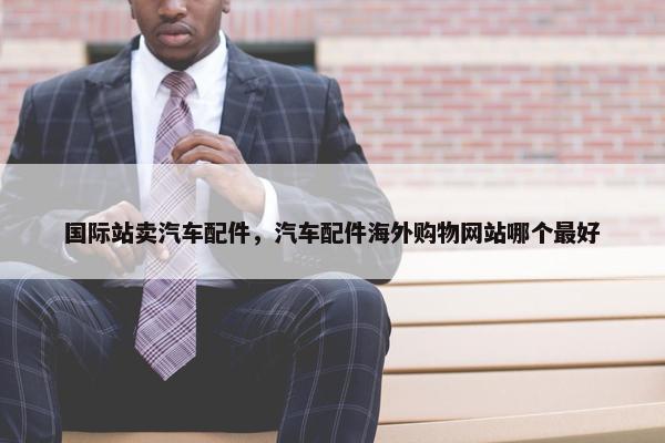 国际站卖汽车配件，汽车配件海外购物网站哪个最好