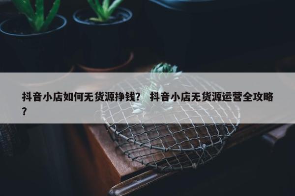 抖音小店如何无货源挣钱？ 抖音小店无货源运营全攻略？