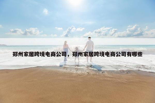郑州家居跨境电商公司，郑州家居跨境电商公司有哪些