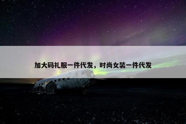 加大码礼服一件代发，时尚女装一件代发