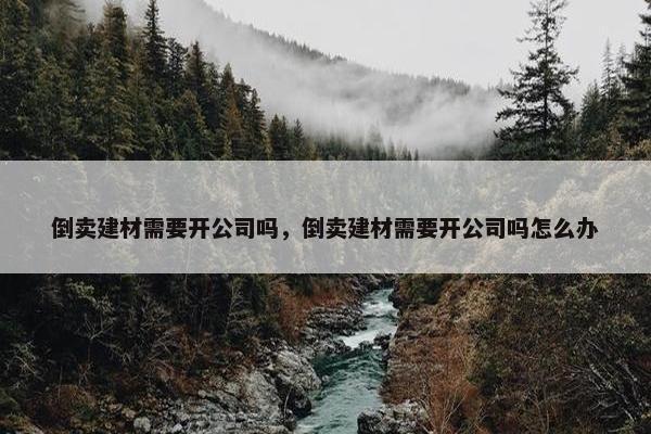 倒卖建材需要开公司吗，倒卖建材需要开公司吗怎么办