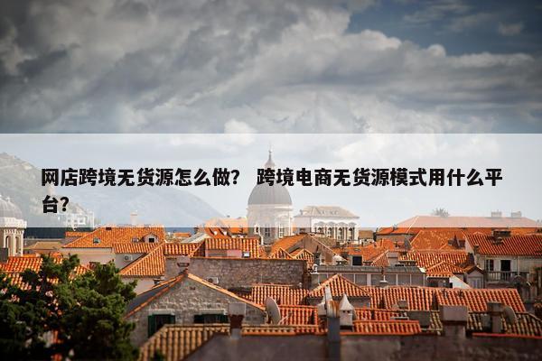 网店跨境无货源怎么做？ 跨境电商无货源模式用什么平台？