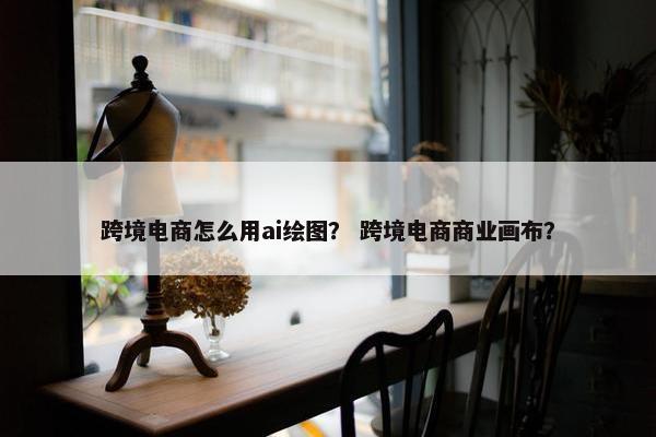 跨境电商怎么用ai绘图？ 跨境电商商业画布？
