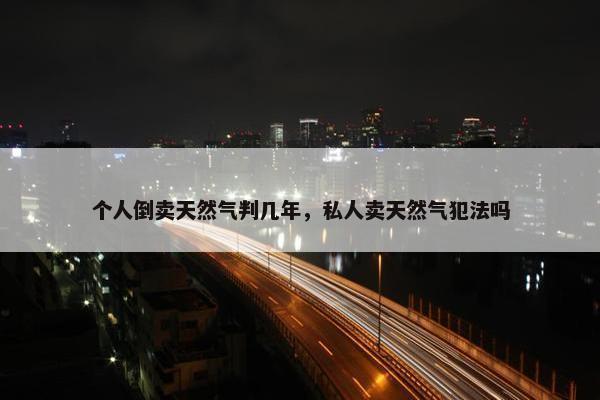 个人倒卖天然气判几年，私人卖天然气犯法吗