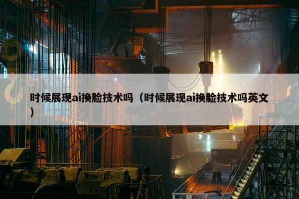 时候展现ai换脸技术吗（时候展现ai换脸技术吗英文）