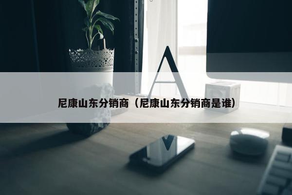 尼康山东分销商（尼康山东分销商是谁）