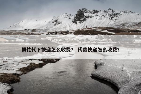 帮忙代下快递怎么收费？ 代寄快递怎么收费？