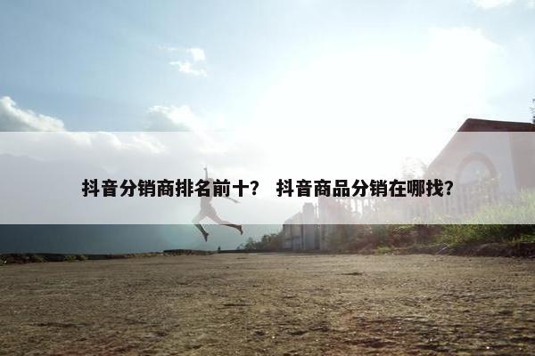 抖音分销商排名前十？ 抖音商品分销在哪找？