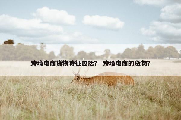 跨境电商货物特征包括？ 跨境电商的货物？