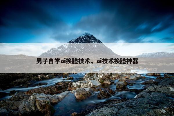 男子自学ai换脸技术，ai技术换脸神器