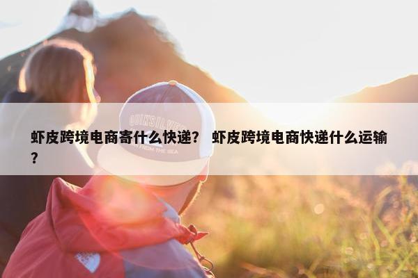 虾皮跨境电商寄什么快递？ 虾皮跨境电商快递什么运输？