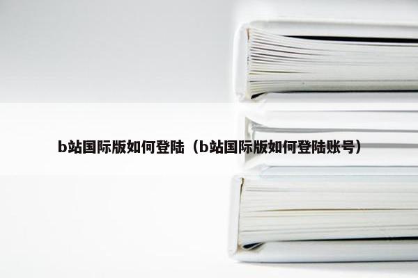 b站国际版如何登陆（b站国际版如何登陆账号）