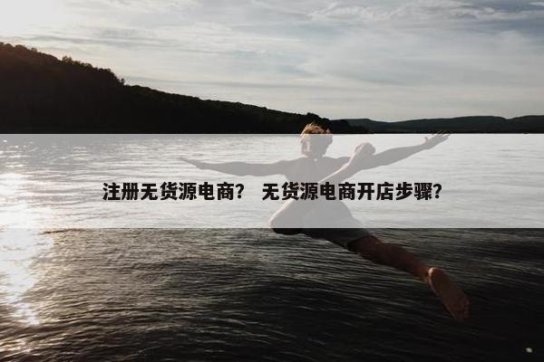 注册无货源电商？ 无货源电商开店步骤？
