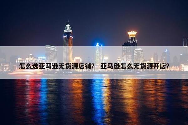 怎么选亚马逊无货源店铺？ 亚马逊怎么无货源开店？