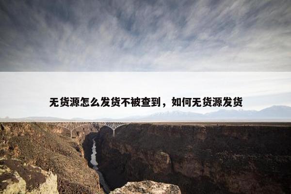 无货源怎么发货不被查到，如何无货源发货