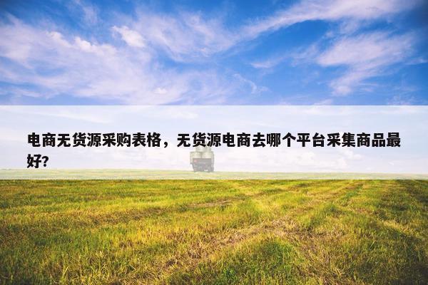 电商无货源采购表格，无货源电商去哪个平台采集商品最好?