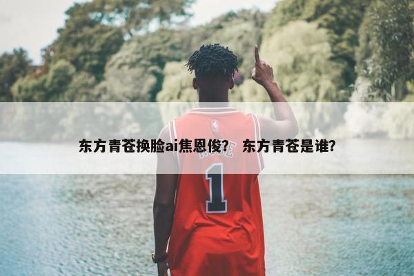 东方青苍换脸ai焦恩俊？ 东方青苍是谁？