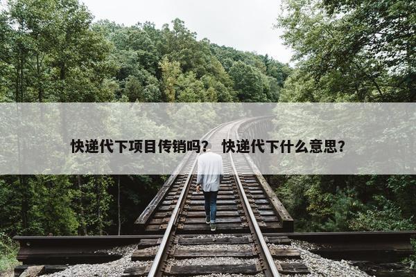 快递代下项目传销吗？ 快递代下什么意思？