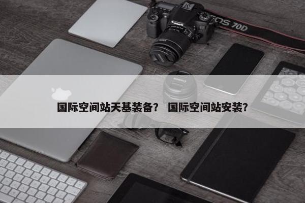 国际空间站天基装备？ 国际空间站安装？