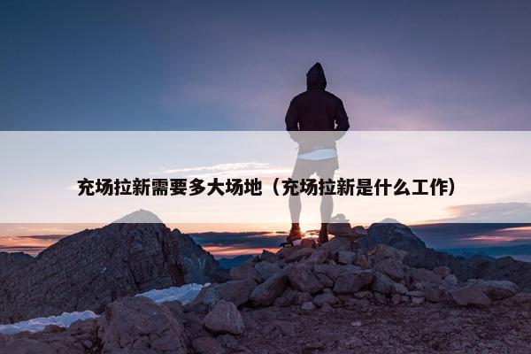 充场拉新需要多大场地（充场拉新是什么工作）