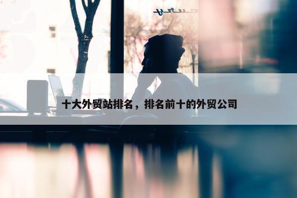 十大外贸站排名，排名前十的外贸公司